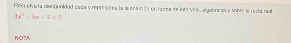 Resuelva la desigualdad dada y represente la la solución en forma de intervalo, algebraico y sobre la recta real.
3x^2+5x-2<0</tex> 
NOTA: