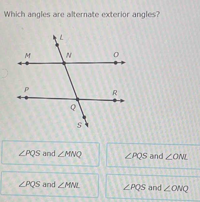 Which angles are alternate exterior angles?
∠ PQS and ∠ MNQ ∠ PQS and ∠ ONL
∠ PQS and ∠ MNL
∠ PQS and ∠ ONQ