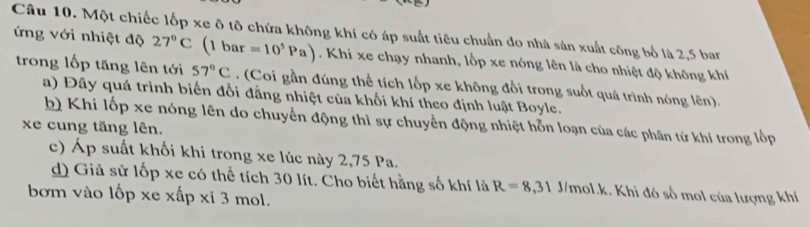 Một chiếc lốp xe ô tô chứa không khí có áp suất tiêu chuẩn do nhà sản xuất công bố là 2,5 bar 
ứng với nhiệt độ 27°C (1 bar =10^5Pa). Khi xe chạy nhanh, lốp xe nóng lên là cho nhiệt độ không khí 
trong lốp tăng lên tới 57°C. (Coi gần đúng thể tích lốp xe không đổi trong suốt quá trình nóng lên). 
a) Đây quá trình biến đổi đẳng nhiệt của khối khí theo định luật Boyle. 
b) Khi lốp xe nóng lên do chuyển động thì sự chuyển động nhiệt hỗn loạn của các phân tử khí trong lốp 
xe cung tăng lên. 
c) Áp suất khối khi trong xe lúc này 2, 75 Pa. 
d) Giả sử lốp xe có thể tích 30 lít. Cho biết hằng số khí là R=8,31 J/mol.k. Khi đó số mol của lượng khí 
bơm vào lốp xe xấp xỉ 3 mol.