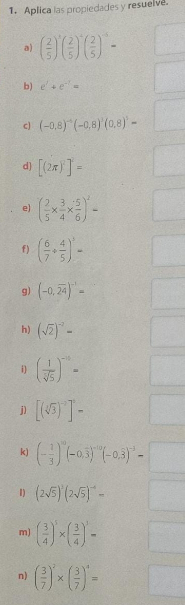 Aplica las propiedades y resuelve. 
a) ( 2/5 )^3( 2/5 )^-5( 2/5 )^-5=
b) e^j+e^(-7)=
c) (-0,8)^-6(-0,8)^3(0,8)^5=
d) [(2π )^2]^2=
e) ( 2/5 *  3/4 *  5/6 )^2=
f) ( 6/7 /  4/5 )^3=
g) (-0,widehat 24)^-1=
h) (sqrt(2))^-2=
i) ( 1/sqrt[5](5) )^-10=
j) [(sqrt[3](3))^-2]^5=
k) (- 1/3 )^10(-0,overline 3)^-10(-0,overline 3)^-3=
1) (2sqrt(5))^3(2sqrt(5))^-4=
m) ( 3/4 )^5* ( 3/4 )^3=
n) ( 3/7 )^2* ( 3/7 )^4=