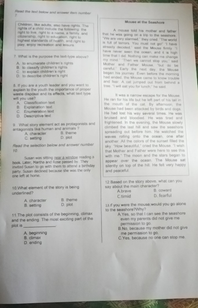 Read the text below and answer item number
7
Mouse at the Seashore
Children, like adults, also have rights. The
rights of a child include the following, the A mouse told his mother and father
right to live, right to a name, a family, and that he was going on a trip to the seashore.
citizenship, right to education, right to "We are very alarmed," they cried. "The world
highest standards of health, and right to is full of terrors. You must not go!" "I have
play, enjoy recreation and leisure already decided," said the Mouse firmly. "I
have never seen the ocean, and it is high
time that I did. Nothing can make me change
? What is the purpose the laxt-type above? my mind." "Then we cannot stop you," said
A. to enumerate children's rights Mother and Father Mouse, "but do be
B. to classify children's righta careful." Early the next day the Mouse
C. to explain children's right began his journey. Even before the morning
D. to describe children's right had ended, the Mouse came to know trouble
and fear. A cat jumped out from behind a
B. If you are a youth leader and you want to tree. "I will eat you for lunch," he said
explain to the youth the importance of proper
waste disposal and its effects, what text type It was a narrow escape for the Mouse
will you use? He ran for his life but he left part of his tail in
A Classification text the mouth of the cat. By afteroon. the
B. Explanation text Mouse had been attacked by birds and dogs
C. Enumeration text He had lost his way several times. He was
D. Descriptive text bruised and bloodied. He was fired and
9. What story element act as protagonists and frightened. In the evening, the Mouse slowly
antagonists like human and animals ? climbed the last hill and saw the seashors
A. character B. theme spreading out before him. He watched the
C. setting D. piot waves rolling onto the ocean, one after
another. All the colors of the sunset filled the
Read the selection below and answer number sky. "How beautiful," cried the Mouse. "I wish
10 that Mother and Father were here to see this
Susan was sitting near a window reading a with me." The moon and the stars began to
book, Later, Martha and Rose passed by. They appear over the ocean. The Mouse sat
invited Susan to go with them to attend a birthday silently on top of the hill. He felt very happy
party. Susan declined because she was the only and peaceful
one left at home.
12. Based on the story above, what can you
10 What element of the story is being say about the main character?
underlined?
Abrave B. coward
C timid
A. character B. theme D. fearful
B. setting D. plot 13.If you were the mouse,would you go alone
to the seashore?Why?
11 The plot consists of the beginning, climax A. Yes, so that I can see the seashore
and the ending. The most exciting part of the even my parents did not give me 
plot is _permission to go.
B.No, because my mother did not give
A. beginning me permission to go.
B. climax C.Yes, because no one can stop me
D. ending