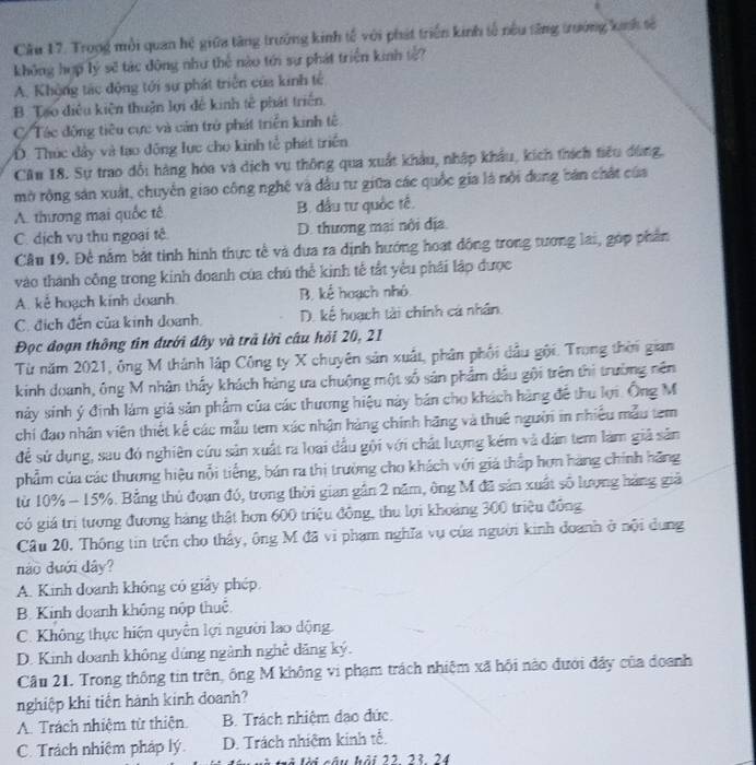 Cầu 17. Trong mỗi quan hệ giữa tàng trưởng kinh tế với phát triển kinh tế nều tăng trưởng kinh tế
không hợp lý sẽ tác đông như thể nào tới sự phát triển kinh tế?
A. Khộng tác động tới sự phát triển của kinh tế
B. Tạo điều kiện thuận lợi để kinh tế phát triển,
Tác động tiêu cực và cản trở phát triển kinh tê
D. Thúc đây và tạo động lực cho kinh tế phát triển
Câu 18. Sự trao đổi hàng hòa và dịch vụ thông qua xuất khẩu, nhập khẩu, kích thích tiểu dùng,
mở rộng sản xuất, chuyển giao công nghệ và đầu tư giữa các quốc gia là nôi đung bản chất của
A. thương mại quốc tê B. đầu tư quốc tế.
C. dịch vụ thu ngoại tê D. thương mại nội địa.
Câu 19. Đề nằm bắt tinh hình thực tế và dưa ra dịnh hướng hoạt động trong tương lai, góp phần
vào thành công trong kinh đoanh của chú thể kinh tế tắt yểu phái lập được
A. kê hoạch kinh doanh. B. kể hoạch nhó
C. địch đến của kinh doanh D. kể hoạch tài chính cá nhân.
Đọc đoạn thông tin đưới đây và trà lời câu hỏi 20, 21
Từ năm 2021, ông M thành lập Công ty X chuyên sản xuất, phân phối dầu gội. Trong thời gian
kinh doanh, ông M nhân thấy khách hàng ưa chuộng một số sân phẩm đầu gội trên thị trường nên
này sinh ý định làm giả sản phẩm của các thương hiệu này bán cho khách hàng đề thu lợi. Ông M
chi đạo nhân viên thiết kế các mẫu tem xác nhận hàng chính hãng và thuê người in nhiều mẫu tem
để sử dụng, sau đó nghiên cứu sản xuất ra loại dầu gội với chất lượng kém và đân tem làm giả sản
phẩm của các thương hiệu nổi tiếng, bán ra thị trường cho khách với giá thấp hơn hàng chính hãng
từ 10% - 15%. Bằng thủ đoạn đó, trong thời gian gần 2 năm, ông M đã sản xuất số lượng hàng giả
có giá trị tương đương hàng thật hơn 600 triệu đồng, thu lợi khoảng 300 triệu đồng.
Câu 20, Thông tin trên cho thấy, ông M đã vi phạm nghĩa vụ của người kinh doanh ở nội dụng
nào dưới dây?
A. Kinh doanh không có giây phép.
B. Kinh doanh không nộp thuê.
C. Không thực hiện quyền lợi người lao động.
D. Kinh doanh không dứng ngành nghê dăng ký.
Câu 21. Trong thống tin trên, ông M không vi phạm trách nhiệm xã hội nào đưới đây của doanh
nghiệp khi tiền hành kinh doanh?
A. Trách nhiệm từ thiện B. Trách nhiệm đạo đức.
C. Trách nhiệm pháp lý. D. Trách nhiệm kinh tổ.
tà lời câu hải 22, 23, 24