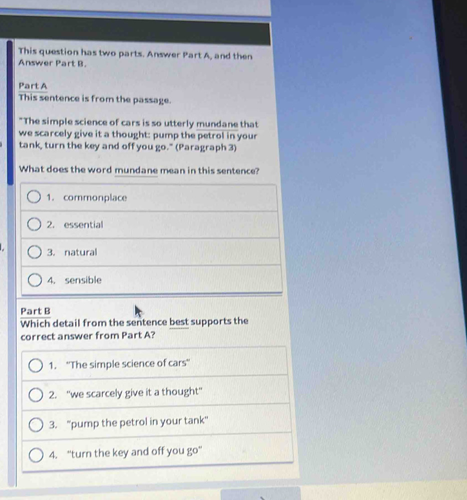 This question has two parts. Answer Part A, and then
Answer Part B.
Part A
This sentence is from the passage.
"The simple science of cars is so utterly mundane that
we scarcely give it a thought: pump the petrol in your
tank, turn the key and off you go." (Paragraph 3)
What does the word mundane mean in this sentence?
1. commonplace
2. essential
3. natural
4. sensible
Part B
Which detail from the sentence best supports the
correct answer from Part A?
1. ''The simple science of cars''
2. “we scarcely give it a thought”
3. "pump the petrol in your tank"
4. "turn the key and off you go'