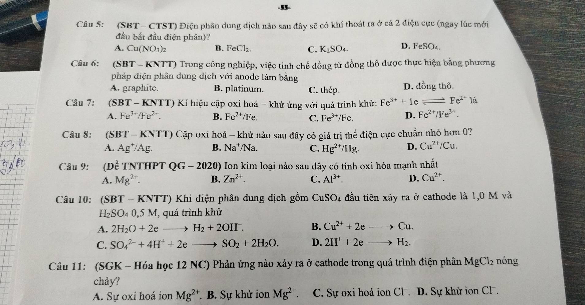 (SBT - CTST) Điện phân dung dịch nào sau đây sẽ có khí thoát ra ở cả 2 điện cực (ngay lúc mới
đầu bắt đầu điện phân)?
A. Cu(NO_3)_2 B. FeCl_2 C. K_2SO_4 D. F eSO_4.
Câu 6: 6 SBT - KNTT) Trong công nghiệp, việc tinh chế đồng từ đồng thô được thực hiện bằng phương
pháp điện phân dung dịch với anode làm bằng
A. graphite. B. platinum. C. thép. D. đồng thô.
Câu 7: :(SBT - KNTT) Kí hiệu cặp oxi hoá - khử ứng với quá trình khử: Fe^(3+)+1 e _  Fe^(2+)la
A. Fe^(3+)/Fe^(2+). B. Fe^(2+)/Fe 、 C. Fe^(3+)/Fe. D. Fe^(2+)/Fe^(3+).
Câu 8: (SBT-KNTT) * Cặp oxi hoá - khử nào sau đây có giá trị thế điện cực chuẩn nhỏ hơn 0?
A. Ag^+/Ag. B. Na^+/Na. C. Hg^(2+)/Hg D. Cu^(2+)/Cu.
Câu 9: (Đề TNTHPT QG-2020) Ion kim loại nào sau đây có tính oxi hóa mạnh nhất
A. Mg^(2+). B. Zn^(2+). C. Al^(3+). D. Cu^(2+).
Câu 10: (SBT - KNTT) Khi điện phân dung dịch gồm CuSO_4 đầu tiên xảy ra ở cathode là 1,0 M và
H_2SO_40,5M , quá trình khử
A. 2H_2O+2eto H_2+2OH^-. B. Cu^(2+)+2eto Cu.
C. SO_4^((2-)+4H^+)+2eto SO_2+2H_2O. D. 2H^++2eto H_2.
Câu 11: (SGK - Hóa học 12 NC) Phản ứng nào xảy ra ở cathode trong quá trình điện phân MgCl_2 nóng
chảy?
A. Sự oxi hoá ion Mg^(2+). B. Sự khử ion Mg^(2+) C. Sự oxi hoá ion Cl . D. Sự khử ion Cl .