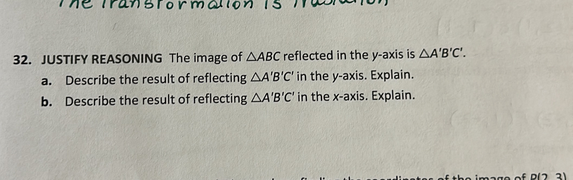 JUSTIFY REASONING The image of △ ABC reflected in the y-axis is △ A'B'C'. 
a. Describe the result of reflecting △ A'B'C' in the y-axis. Explain. 
b. Describe the result of reflecting △ A'B'C' in the x-axis. Explain. 
D(7 21