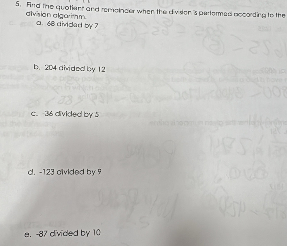 Find the quotient and remainder when the division is performed according to the 
division algorithm. 
a. 68 divided by 7
b. 204 divided by 12
c. -36 divided by 5
d. -123 divided by 9
e. -87 divided by 10