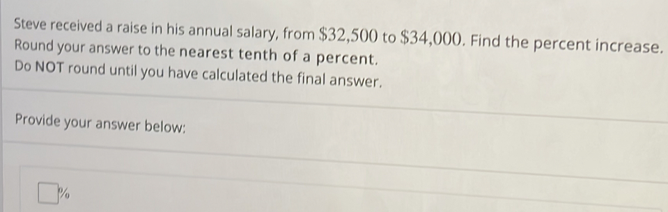 Steve received a raise in his annual salary, from $32,500 to $34,000. Find the percent increase. 
Round your answer to the nearest tenth of a percent. 
Do NOT round until you have calculated the final answer. 
Provide your answer below:
□ %