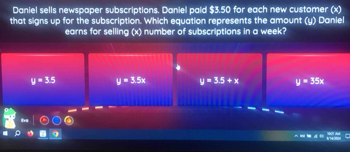 Daniel sells newspaper subscriptions. Daniel paid $3.50 for each new customer (x)
that signs up for the subscription. Which equation represents the amount (y) Daniel
earns for selling (x) number of subscriptions in a week?
y=3.5
y=3.5x
y=3.5+x
y=35x
Eva
1021 AM