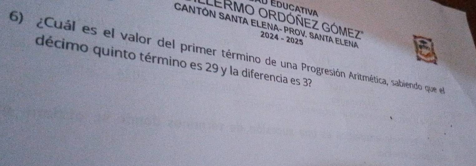 Educativa 
'LERMO ORDÓÑEZ GÓMEZ'' 
CANTÓN SANTA ELENA- PROV. SANTA ELENA 
2024 - 2025 
6) ¿Cuál es el valor del primer término de una Progresión Aritmética, sabiendo que el 
décimo quinto término es 29 y la diferencia es 37