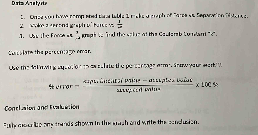 Data Analysis 
1. Once you have completed data table 1 make a graph of Force vs. Separation Distance. 
2. Make a second graph of Force vs.  1/r^2 . 
3. Use the Force vs.  1/r^2  graph to find the value of the Coulomb Constant “ k ”. 
Calculate the percentage error. 
Use the following equation to calculate the percentage error. Show your work!!!
% error= (experimentalvalue-acceptedvalue)/acceptedvalue * 100%
Conclusion and Evaluation 
Fully describe any trends shown in the graph and write the conclusion.