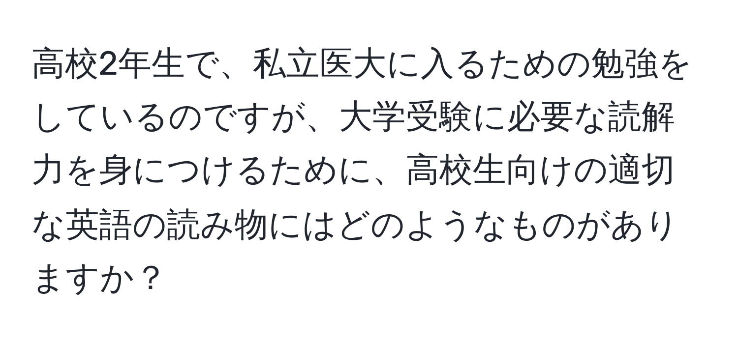 高校2年生で、私立医大に入るための勉強をしているのですが、大学受験に必要な読解力を身につけるために、高校生向けの適切な英語の読み物にはどのようなものがありますか？