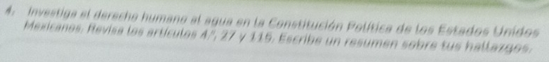 Investiga el dereche humano al agua en la Constitución Política de los Estados Unidos 
Mexicanes. Revisa los artículos 4', 27 y 115. Escribe un resumen sobre tus hallazgos.