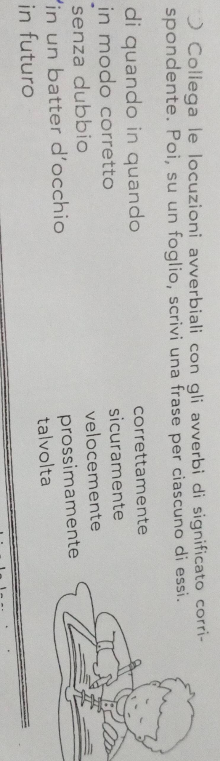 ) Collega le locuzioni avverbiali con gli avverbi di significato corri- 
spondente. Poi, su un foglio, scrivi una frase per ciascuno di 
di quando in quando 
correttamente 
in modo corretto sicuramente 
senza dubbio velocemente 
in un batter d'occhio 
prossimamente 
in futuro talvolta