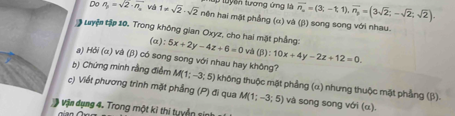 tuyên tương ứng là overline n_alpha =(3;-1;1), overline n_beta =(3sqrt(2);-sqrt(2);sqrt(2)). 
Do n_beta =sqrt(2)· overline n_alpha  và 1!= sqrt(2)· sqrt(2) nên hai mặt phẳng (α) và (β) song song với nhau. 
Luyện tập 10. Trong không gian Oxyz, cho hai mặt phẳng: 
(α): 5x+2y-4z+6=0 và (β): 10x+4y-2z+12=0. 
a) Hỏi (α) và (β) có song song với nhau hay không? 
b) Chứng minh rằng điểm M(1;-3;5) không thuộc mặt phẳng (α) nhưng thuộc mặt phẳng (β). 
c) Viết phương trình mặt phẳng (P) đi qua M(1;-3;5) và song song với (α). 
Vận dụng 4. Trong một kì thi tuyển sin 
gian