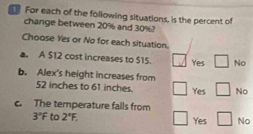 For each of the following situations, is the percent of
change between 20% and 30%?
Choose Yes or No for each situation.
a. A $12 cost increases to $15.
Yes □ No
b. Alex's height increases from
52 inches to 61 inches.
Yes □ No
c. The temperature falls from
3°F to 2°F. No
Yes □