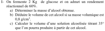 I- On fermente 2 Kg de glacose et on admet un readement 
réactionnel de 60% a) Déterminer la masse d'alcool obtenue. 
b) Déduire le volume de cet alcool si sa masse volumique est
0.8pkm^3. 
c) Calculer le volume d'une solution alcoolisée titrant 35°
que l'on pourra produire à partir de cet alcool.