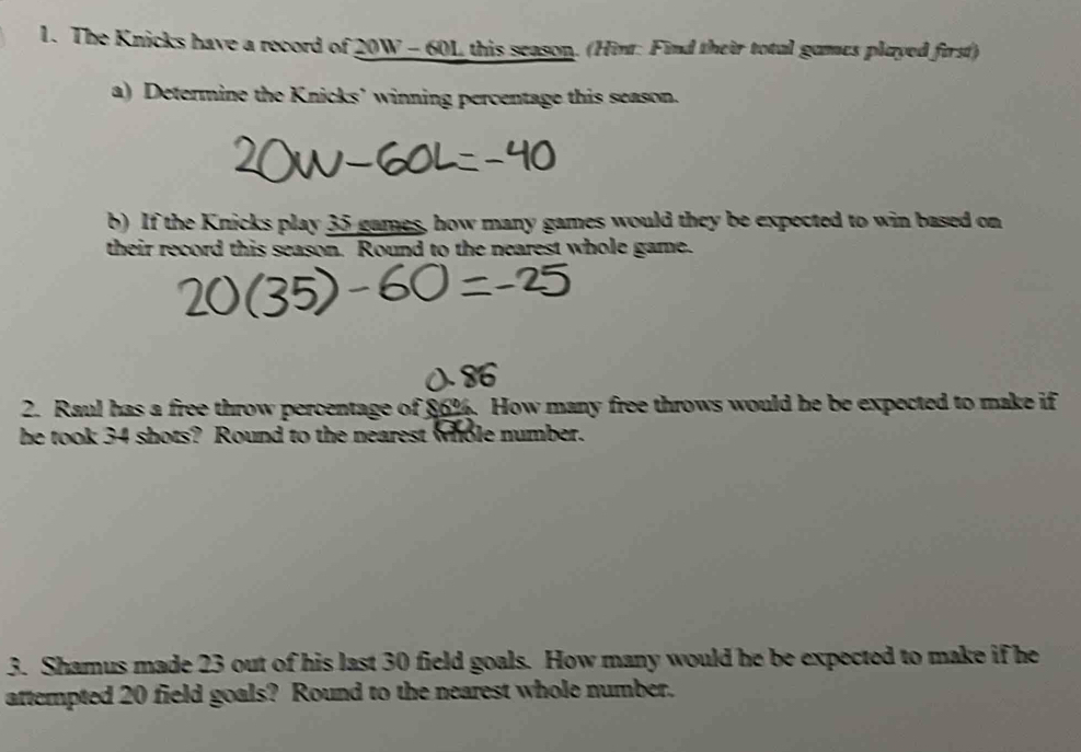 The Knicks have a record of 20W - 60L this season. (Hinr: Find their total games played first) 
a) Determine the Knicks’ winning percentage this season. 
b) If the Knicks play 35 games, how many games would they be expected to win based on 
their record this season. Round to the nearest whole game. 
2. Raul has a free throw percentage of 86%. How many free throws would he be expected to make if 
he took 34 shots? Round to the nearest whole number. 
3. Shamus made 23 out of his last 30 field goals. How many would he be expected to make if he 
attempted 20 field goals? Round to the nearest whole number.