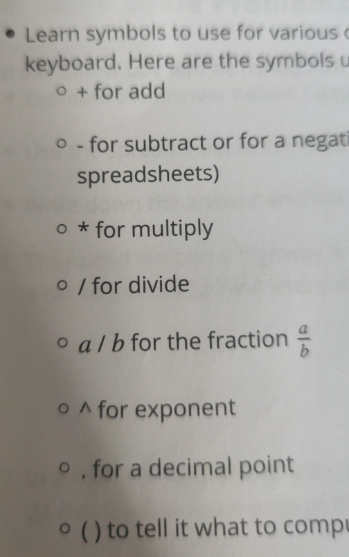 Learn symbols to use for various 
keyboard. Here are the symbolsu 
+ for add 
- for subtract or for a negati 
spreadsheets) 
* for multiply 
/ for divide 
a / b for the fraction  a/b 
^ for exponent 
, for a decimal point 
 ) to tell it what to comp