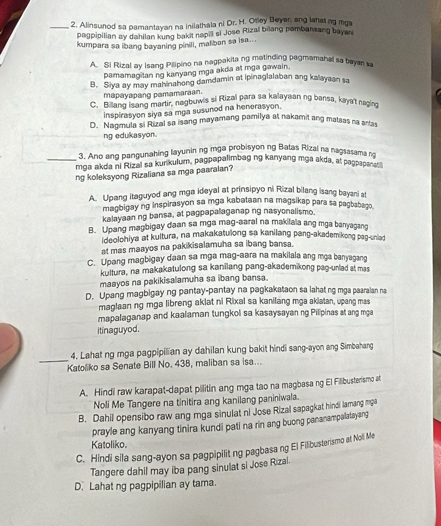 Alinsunod sa pamantayan na inilathala ni Dr. H. Otley Beyer, ang lahatng mga
pagpipilian ay dahilan kung bakit napili si Jose Rizal bilang pambansang bayani
kumpara sa ibang bayaning pinill, maliban sa isa...
A. Si Rizal ay Isang Pilipino na nagpakita ng matinding pagmamahal sa bayan sa
pamamagitan ng kanyang mga akda at mga gawaln.
B. Siya ay may mahinahong damdamin at ipinaglalaban ang kalayaan sa
mapayapang pamamaraan.
C. Bilang isang martir, nagbuwis si Rizal para sa kalayaan ng bansa, kaya't naging
inspirasyon siya sa mga susunod na henerasyon.
D. Nagmula si Rizal sa isang mayamang pamilya at nakamit ang mataas na antas
ng edukasyon.
3. Ano ang pangunahing Iayunin ng mga probisyon ng Batas Rizal na nagsasama ng
_mga akda ni Rizal sa kurikulum, pagpapalimbag ng kanyang mga akda, at pagpapanatil
ng koleksyong Rizaliana sa mga paaralan?
A. Upang itaguyod ang mga ideyal at prinsipyo ni Rizal bilang isang bayani at
magbigay ng inspirasyon sa mga kabataan na magsikap para sa pagbabago
kalayaan ng bansa, at pagpapalaganap ng nasyonalismo.
B, Upang magbigay daan sa mga mag-aaral na makilala ang mga banyagang
ideolohiya at kultura, na makakatulong sa kanilang pang-akademikong pag-unlad
at mas maayos na pakikisalamuha sa ibang bansa.
C. Upang magbigay daan sa mga mag-aara na makilala ang mga banyagang
kultura, na makakatulong sa kanilang pang-akademikong pag-unlad at mas
maayos na pakikisalamuha sa ibang bansa.
D. Upang magbigay ng pantay-pantay na pagkakataon sa lahat ng mga paaralan na
maglaan ng mga libreng aklat ni Rixal sa kanilang mga aklatan, upang mas
mapalaganap and kaalaman tungkol sa kasaysayan ng Pilipinas at ang mga
itinaguyod.
_
4. Lahat ng mga pagpipilian ay dahilan kung bakit hindi sang-ayon ang Simbahang
Katoliko sa Senate Bill No. 438, maliban sa isa...
A. Hindi raw karapat-dapat pilitin ang mga tao na magbasa ng El Filibusterismo at
Noli Me Tangere na tinitira ang kanilang paniniwala.
B. Dahil opensibo raw ang mga sinulat ni Jose Rizal sapagkat hindi lamang mga
prayle ang kanyang tinira kundi pati na rin ang buong pananampalatayang
Katoliko.
C. Hindi sila sang-ayon sa pagpipilitng pagbasa ng El Filibusterismo at Noli Me
Tangere dahil may iba pang sinulat si Jose Rizal.
D. Lahat ng pagpipilian ay tama.