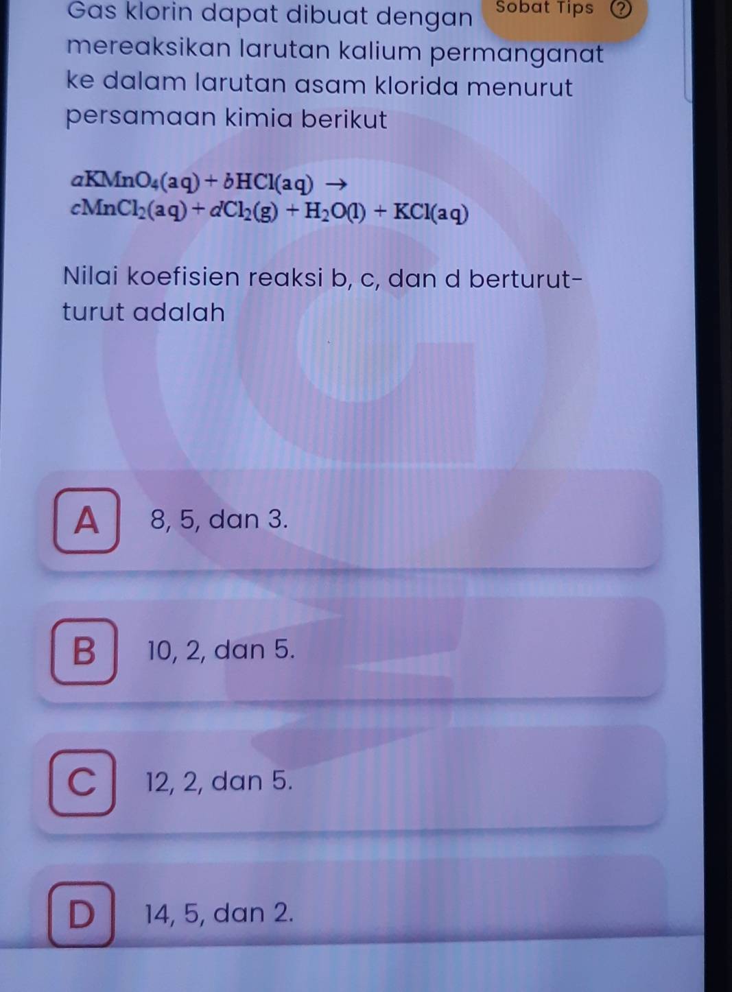 Gas klorin dapat dibuat dengan Sobat Tips
mereaksikan larutan kalium permanganat
ke dalam larutan asam klorida menurut
persamaan kimia berikut
aKMnO_4(aq)+bHCl(aq)
cMnCl_2(aq)+dCl_2(g)+H_2O(l)+KCl(aq)
Nilai koefisien reaksi b, c, dan d berturut-
turut adalah
A 8, 5, dan 3.
B 10, 2, dan 5.
C 12, 2, dan 5.
D 14, 5, dan 2.