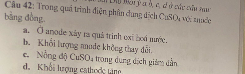 a cho mời ý a, b, c, d ở các câu sau:
Câu 42: Trong quá trình điện phân dung dịch CuS
bằng đồng. O_4 với anode
a. Ở anode xảy ra quá trình oxi hoá nước.
b. Khối lượng anode không thay đồi.
c. Nồng độ CuS O_4 4 trong dung dịch giảm dần.
d. Khổi lượng cathode tăng