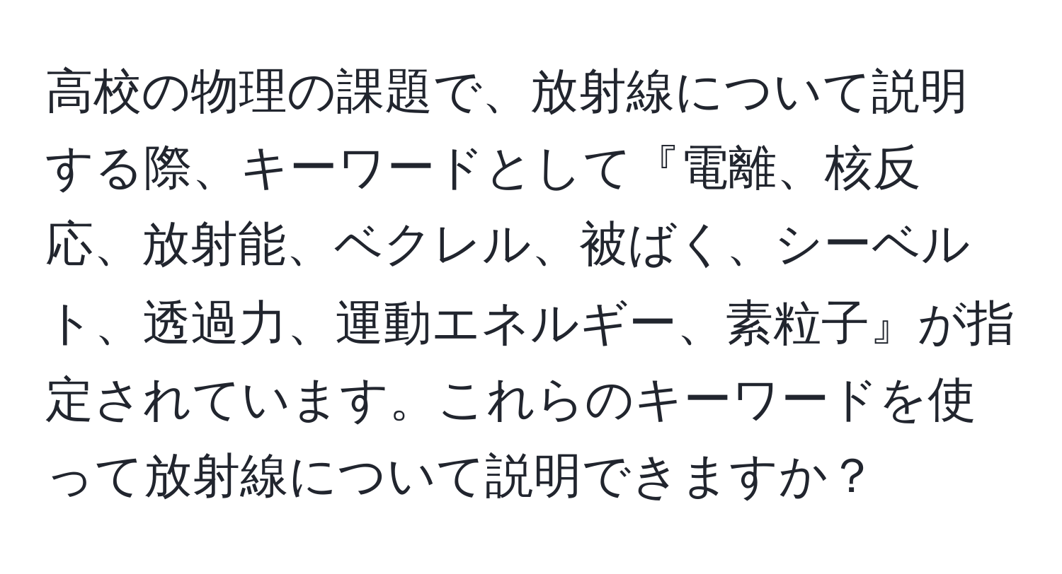 高校の物理の課題で、放射線について説明する際、キーワードとして『電離、核反応、放射能、ベクレル、被ばく、シーベルト、透過力、運動エネルギー、素粒子』が指定されています。これらのキーワードを使って放射線について説明できますか？