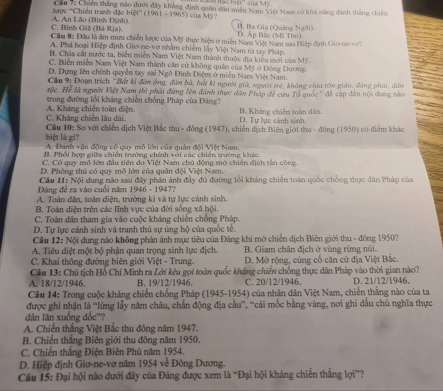 tranh đạc biệt'' của Mỹ.
Câu 7: Chiến thắng nào dưới đây khăng định quân dân miền Nam Việt Nam có khả năng đánh thắng chiến
lược “Chiến tranh đặc biệt” (1961 - 1965) của Mỹ?
A. An Lão (Bình Định). B. Ba Gia (Quảng Ngãi).
C. Bình Giã (Bà Rịa). D. Áp Bắc (Mĩ Tho).
Câu 8: Đâu là âm mưu chiến lược của Mỹ thực hiện ở miền Nam Việt Nam sau Hiệp định Giơ-ne-vơ?
A. Phá hoại Hiệp định Giơ-ne-vơ nhằm chiếm lấy Việt Nam từ tay Pháp.
B. Chia cắt nước ta, biến miền Nam Việt Nam thành thuộc địa kiểu mới của Mỹ.
C. Biến miền Nam Việt Nam thành căn cứ không quân của Mỹ ở Đông Dương.
D. Dựng lên chính quyền tay sai Ngô Đình Diệm ở miền Nam Việt Nam.
Câu 9: Đoạn trích “Bất kì đàn ông, đàn bà, bắt kì người già, người trẻ, không chia tôn giáo, đảng phái, dân
Hộc. Hể là người Việt Nam thì phải đứng lên đánh thực dân Pháp để cứu Tổ quốc'' đề cập đến nội dung nào
trong đường lối kháng chiến chống Pháp của Đảng?
A. Kháng chiến toàn diện. B. Kháng chiến toàn dân.
C. Kháng chiến lâu dài. D. Tự lực cánh sinh.
Câu 10: So với chiến dịch Việt Bắc thu - đông (1947), chiến dịch Biên giới thu - đông (1950) có điểm khác
biệt là gì?
A. Đánh vận động có quy mô lớn của quân đội Việt Nam.
B. Phối hợp giữa chiến trường chính với các chiến trường khác.
C. Có quy mô lớn đầu tiên do Việt Nam chủ động mở chiến dịch tấn công.
D. Phòng thủ có quy mô lớn của quân đội Việt Nam.
Câu 11: Nội dung nào sau đây phản ánh đầy đủ đường lối kháng chiến toàn quốc chống thực dân Pháp của
Đảng đề ra vào cuồi năm 1946 - 1947?
A. Toàn dân, toàn diện, trường kì và tự lực cánh sinh.
B. Toàn diện trên các lĩnh vực của đời sống xã hội.
C. Toàn dân tham gia vào cuộc kháng chiến chống Pháp.
D. Tự lực cánh sinh và tranh thủ sự ủng hộ của quốc tế.
Câu 12: Nội dung nào không phản ánh mục tiêu của Đảng khi mở chiến dịch Biên giới thu - đông 1950?
A. Tiêu diệt một bộ phận quan trọng sinh lực địch. B. Giam chân địch ở vùng rừng núi.
C. Khai thông đường biên giới Việt - Trung. D. Mở rộng, củng cố căn cứ địa Việt Bắc.
Câu 13: Chủ tịch Hồ Chí Minh ra Lời kêu gọi toàn quốc kháng chiến chống thực dân Pháp vào thời gian nào?
A. 18/12/1946. B. 19/12/1946. C. 20/12/1946. D. 21/12/1946.
Câu 14: Trong cuộc kháng chiến chống Pháp (1945-1954) của nhân dân Việt Nam, chiến thắng nào của ta
được ghi nhận là “lừng lẫy năm châu, chấn động địa cầu”, “cái mốc bằng vàng, nơi ghi dấu chủ nghĩa thực
dân lăn xuống dốc'?
A. Chiến thắng Việt Bắc thu đông năm 1947.
B. Chiến thắng Biên giới thu đông năm 1950.
C. Chiến thắng Điện Biên Phủ năm 1954.
D. Hiệp định Giơ-ne-vơ năm 1954 về Đông Dương.
Câu 15: Đại hội nào dưới đây của Đảng được xem là “Đại hội kháng chiến thắng lợi”?