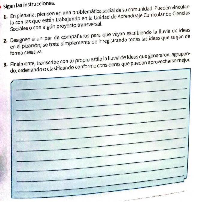 Sigan las instrucciones. 
1. En plenaria, piensen en una problemática social de su comunidad. Pueden vincular- 
la con las que estén trabajando en la Unidad de Aprendizaje Curricular de Ciencias 
Sociales o con algún proyecto transversal. 
2. Designen a un par de compañeros para que vayan escribiendo la lluvia de ideas 
en el pizarrón, se trata simplemente de ir registrando todas las ideas que surjan de 
forma creativa. 
3. Finalmente, transcribe con tu propio estilo la Iluvia de ideas que generaron, agrupan- 
do, ordenando o clasificando conforme consideres que puedan aprovecharse mejor. 
_ 
_ 
_ 
_ 
_ 
_ 
_ 
_ 
_ 
_ 
_ 
_ 
_