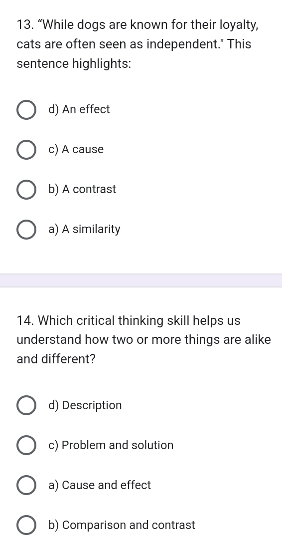 “While dogs are known for their loyalty,
cats are often seen as independent." This
sentence highlights:
d) An effect
c) A cause
b) A contrast
a) A similarity
14. Which critical thinking skill helps us
understand how two or more things are alike
and different?
d) Description
c) Problem and solution
a) Cause and effect
b) Comparison and contrast