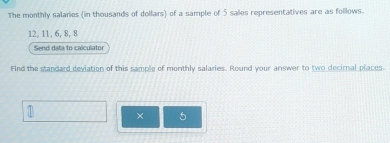 The monthly salanes (in thousands of dollars) of a sample of 5 sales representatives are as follows.
12, 11, 6, 8, 8
Send data to calculator 
Find the standard deviation of this sample of monthly salaries. Round your answer to two decirnal places. 
× 5