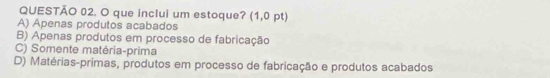 que inclui um estoque? (1,0 pt)
A) Apenas produtos acabados
B) Apenas produtos em processo de fabricação
C) Somente matéria-prima
D) Matérias-primas, produtos em processo de fabricação e produtos acabados