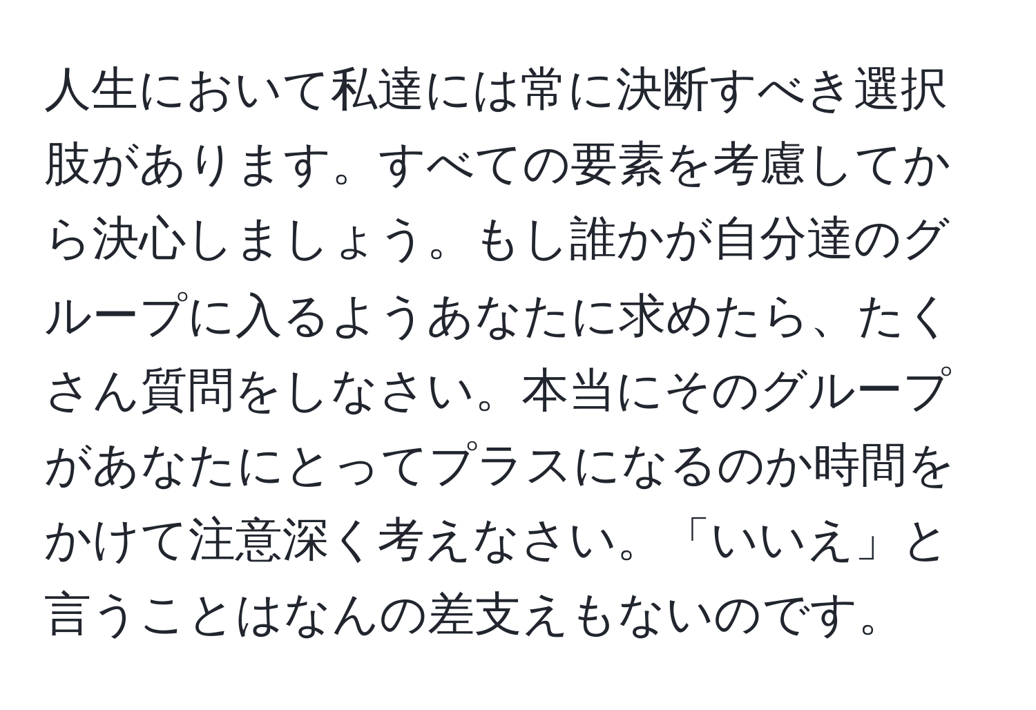 人生において私達には常に決断すべき選択肢があります。すべての要素を考慮してから決心しましょう。もし誰かが自分達のグループに入るようあなたに求めたら、たくさん質問をしなさい。本当にそのグループがあなたにとってプラスになるのか時間をかけて注意深く考えなさい。「いいえ」と言うことはなんの差支えもないのです。