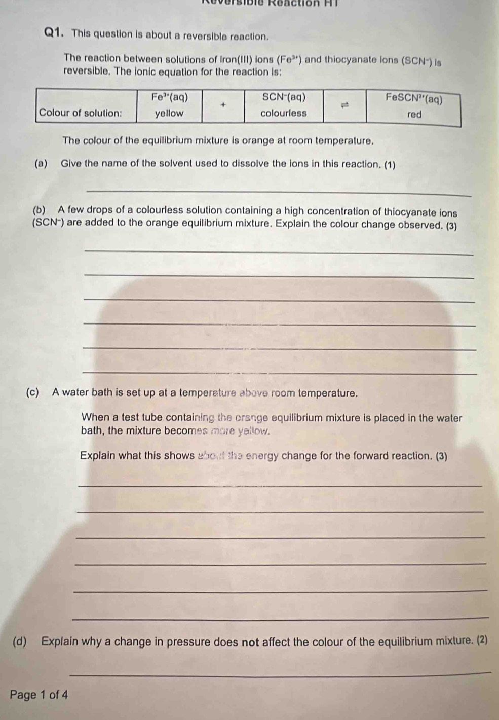 er sibie Reaction M  
Q1. This question is about a reversible reaction.
The reaction between solutions of iron(III) ions (Fe^(3+)) and thiocyanate ions (SCN-) is
reversible. The ionic equation for the reaction is:
The colour of the equilibrium mixture is orange at room temperature.
(a) Give the name of the solvent used to dissolve the ions in this reaction. (1)
_
(b) A few drops of a colourless solution containing a high concentration of thiocyanate ions
(SCN-) are added to the orange equilibrium mixture. Explain the colour change observed. (3)
_
_
_
_
_
_
(c) A water bath is set up at a temperature above room temperature.
When a test tube containing the orange equilibrium mixture is placed in the water
bath, the mixture becomes more yellow.
Explain what this shows about the energy change for the forward reaction. (3)
_
_
_
_
_
_
(d) Explain why a change in pressure does not affect the colour of the equilibrium mixture. (2)
_
Page 1 of 4