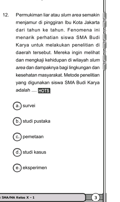 Permukiman liar atau slum area semakin
menjamur di pinggiran Ibu Kota Jakarta
dari tahun ke tahun. Fenomena ini
menarik perhatian siswa SMA Budi
Karya untuk melakukan penelitian di
daerah tersebut. Mereka ingin melihat
dan mengkaji kehidupan di wilayah slum
area dan dampaknya bagi lingkungan dan
kesehatan masyarakat. Metode penelitian
yang digunakan siswa SMA Budi Karya
adalah .. HOTS
a. ) survei
b.) studi pustaka
c. ) pemetaan
d. ) studi kasus
e.) eksperimen
SMA/MA Kelas X-1 3