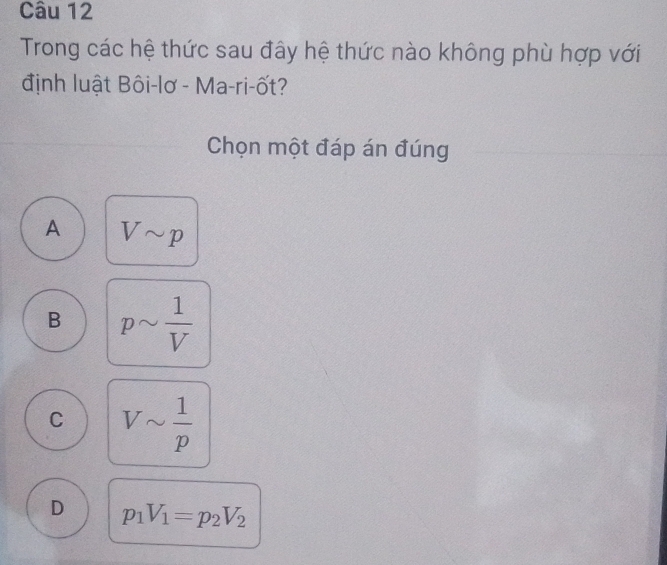 Trong các hệ thức sau đây hệ thức nào không phù hợp với
định luật Bôi-lơ - Ma-ri-ốt?
Chọn một đáp án đúng
A Vsim p
B psim  1/V 
C Vsim  1/p 
D p_1V_1=p_2V_2