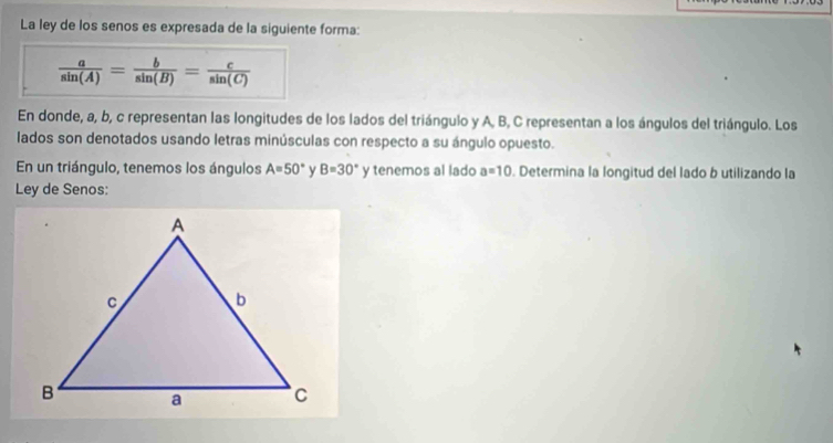 La ley de los senos es expresada de la siguiente forma:
 a/sin (A) = b/sin (B) = c/sin (C) 
En donde, a, b, c representan las longitudes de los lados del triángulo y A, B, C representan a los ángulos del triángulo. Los 
lados son denotados usando letras minúsculas con respecto a su ángulo opuesto. 
En un triángulo, tenemos los ángulos A=50° y B=30° y tenemos al lado a=10. Determina la longitud del lado b utilizando la 
Ley de Senos: