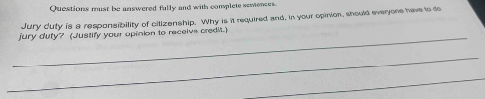 Questions must be answered fully and with complete sentences. 
Jury duty is a responsibility of citizenship. Why is it required and, in your opinion, should everyone have to do 
_jury duty? (Justify your opinion to receive credit.) 
_ 
_