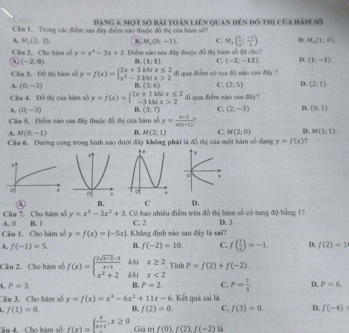 Dạng 4. một số bài toán liên quan đến đô thị của hàm số
Câu 1. Trong các điểm sau đây điểm nào thuộc đồ thị của hàm sd ?
A. M_1(2;3). B, M_2(0;-1). C. M_3( 1/2 ; (-1)/2 ). D. M_4(1;0).
Câu 2. Cho hàm số y=x^3-3x+2. Điểm nào sau đây thuộc đồ thị hàm số đã cho?
A. (-2;0). B. (1;1). C. (-2;-12). D. (1;-1).
Câu 3. Đồ thị hàm số y=f(x)=beginarrayl 2x+3khix≤ 2 x^2-3khix>2endarray. đi qua điểm có tọa độ nào sau đây ?
A. (0;-3) B. (3;6) C. (2;5) D. (2;1)
Câu 4. Đồ thị của hàm số y=f(x)=beginarrayl 2x+1khix≤ 2 -3khix>2endarray. đi qua điềm nào sau đây?
D.
A. (0;-3) B. (3;7) C. (2;-3) (0;1)
Câu 5. Điểm nào sau đây thuộc đồ thị của hàm số y= (x-2)/x(x-1)  2
A. M(0;-1) B. M(2;1) C. M(2;0) D. M(1;1)
Câu 6. Đường cong trong hình nào dưới đây không phải là đồ thị của một hàm số dạng y=f(x)
④
B. C D.
Câu 7. Cho hàm số y=x^3-3x^2+3. Có bao nhiêu điểm trên đồ thị hàm số có tung độ bằng 1?
A. 0 B. 1 C. 2 D. 3
Câu 1. Cho hàm số y=f(x)=|-5x|. Khẳng định nào sau đây là sai?
A. f(-1)=5. B. f(-2)=10. C. f( 1/5 )=-1. D. f(2)=1
khi x≥ 2 P=f(2)+f(-2).. Tính
Câu 2. Cho hàm số f(x)=beginarrayl  (2sqrt(x-2)-3)/x-1  x^2+2endarray. khi x<2</tex>
A. P=3. B. P=2. C. P= 7/3 . D. P=6.
Câu 3. Cho hàm số y=f(x)=x^3-6x^2+11x-6. Kết quả sai là
f(1)=0.
B. f(2)=0. C. f(3)=0. D. f(-4)=
Câu 4. Cho hàm số: f(x)=beginarrayl  x/x+1 ,x≥ 0endarray.. Giá trị f(0),f(2),f(-2) là