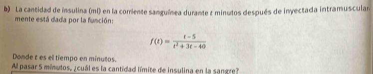 La cantidad de insulina (ml) en la corriente sanguínea durante t minutos después de inyectada intramuscular 
mente está dada por la función:
f(t)= (t-5)/t^2+3t-40 
Donde t es el tiempo en minutos. 
Al pasar 5 minutos, ¿cuál es la cantidad límite de insulina en la sangre?