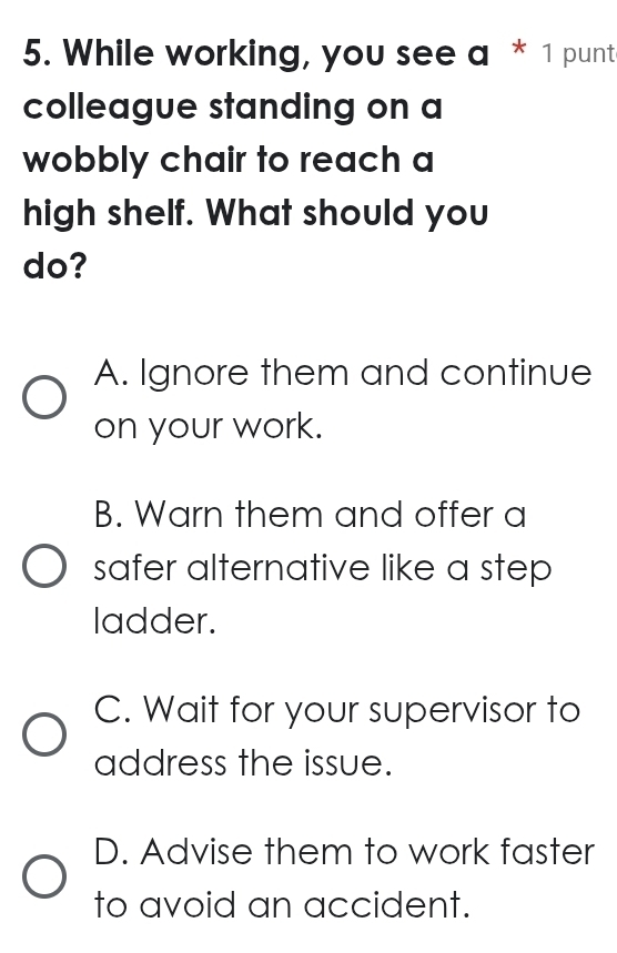 While working, you see a * 1 punt
colleague standing on a
wobbly chair to reach a
high shelf. What should you
do?
A. Ignore them and continue
on your work.
B. Warn them and offer a
safer alternative like a step
ladder.
C. Wait for your supervisor to
address the issue.
D. Advise them to work faster
to avoid an accident.