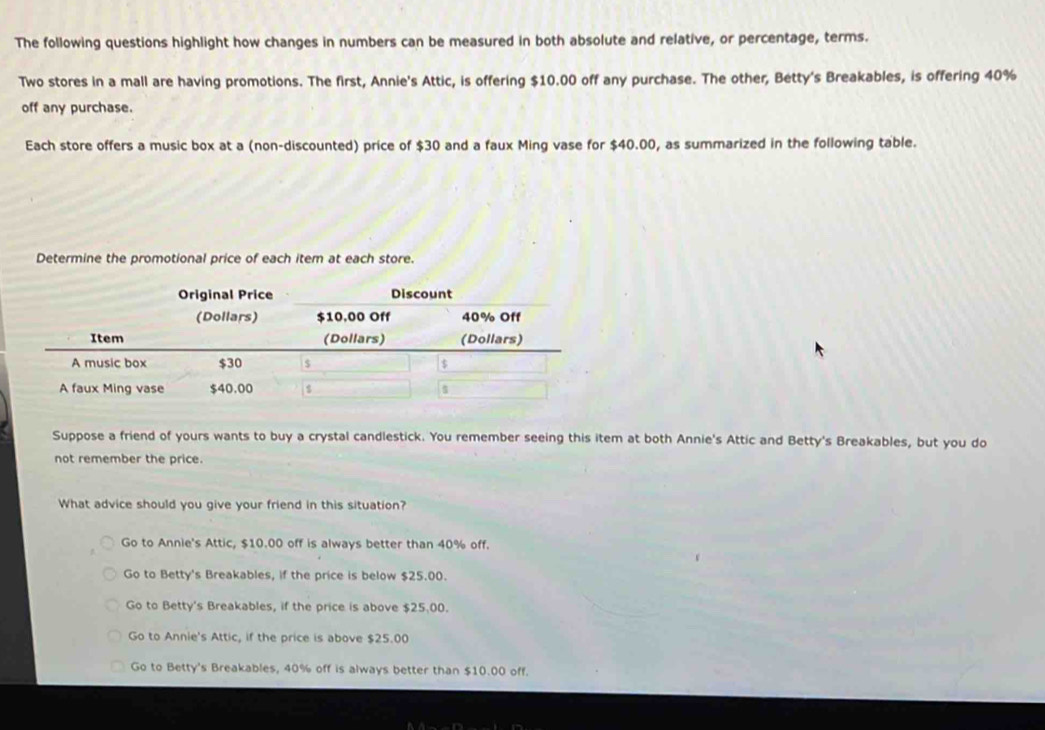 The following questions highlight how changes in numbers can be measured in both absolute and relative, or percentage, terms.
Two stores in a mall are having promotions. The first, Annie's Attic, is offering $10.00 off any purchase. The other, Betty's Breakables, is offering 40%
off any purchase.
Each store offers a music box at a (non-discounted) price of $30 and a faux Ming vase for $40.00, as summarized in the following table.
Determine the promotional price of each item at each store.
Original Price Discount
Suppose a friend of yours wants to buy a crystal candlestick. You remember seeing this item at both Annie's Attic and Betty's Breakables, but you do
not remember the price.
What advice should you give your friend in this situation?
Go to Annie's Attic, $10.00 off is always better than 40% off.
Go to Betty's Breakables, if the price is below $25.00.
Go to Betty's Breakables, if the price is above $25.00.
Go to Annie's Attic, if the price is above $25.00
Go to Betty's Breakables, 40% off is always better than $10.00 off.