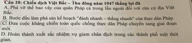 Chiến dịch Việt Bắc - Thu đông năm 1947 thắng lợi đã
A. Phá vỡ thể bao vây của quân Pháp cả trong lẫn ngoài đối với căn cứ địa Việt
Bắc.
B. Bước đầu làm phá sản kế hoạch "đánh nhanh - thắng nhanh" của thực dân Pháp.
C. Đưa cuộc kháng chiến toàn quốc chống thực dân Pháp chuyền sang giai đoạn
mới.
D. Hoàn thành xuất sắc nhiệm vụ giam chân địch trong các thành phố một thời
gian.