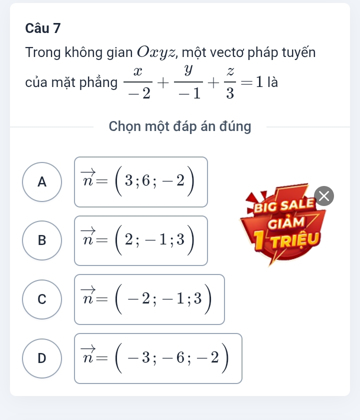 Trong không gian Oxγz, một vectơ pháp tuyến
của mặt phẳng  x/-2 + y/-1 + z/3 =1 là
Chọn một đáp án đúng
A vector n=(3;6;-2)
BIG SALE 
GIảm
B vector n=(2;-1;3)
triệu
C vector n=(-2;-1;3)
D vector n=(-3;-6;-2)