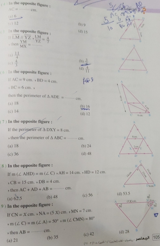 in the opposite figure :
AC=·s cm
(a) 6
(c) 12 (b) 9
( 5 In the opposite figure : overline LMparallel overline YZ, LM/YZ = 4/7  (d) 15
1 1
, then  YM/MX = _
(a)  11/4 
(c)  4/3 
(b)  3/4 
(d)  4/11 
( 6 ) In the opposite figure :
If AC=9cm.,BD=4cm.
, BC=6cm. ,
then the perimeter of △ ADE= ·s ·s cm. _
(a) 18
(b) 16
(c) 14 (d) 12 
(7 ) In the opposite figure : 
If the perimeter of △ DXY=8cm.
, then the perimeter of △ ABC= _ cm.
(a) 18 (b) 24
(c) 36 (d) 48 
8 ) In the opposite figure :
If m(∠ AHD)=m(∠ C),AH=14cm.,HD=12cm.. CB=15cm.,DB=4cm.
, then AC+AD+AB=·s cm.
(a) 62.5 (b) 48 (c) 56 
9 ) In the opposite figure : 
If CN=Xcm.,NA=(5X)cm.,MN=7cm.
,m(∠ C)=m(∠ A)=50°,m(∠ CMN)=80°
, then AB= ...cm.
(a) 21 _(b) 35 (c) 42
(11:r)^1=16,10-u)=u-uln 2y ja loji 105