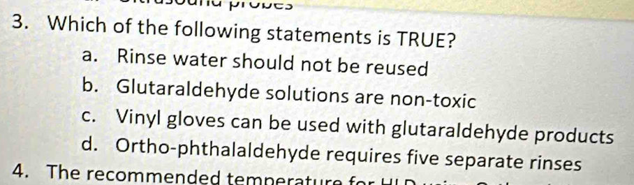 pronts
3. Which of the following statements is TRUE?
a. Rinse water should not be reused
b. Glutaraldehyde solutions are non-toxic
c. Vinyl gloves can be used with glutaraldehyde products
d. Ortho-phthalaldehyde requires five separate rinses
4. The recommended temneratur