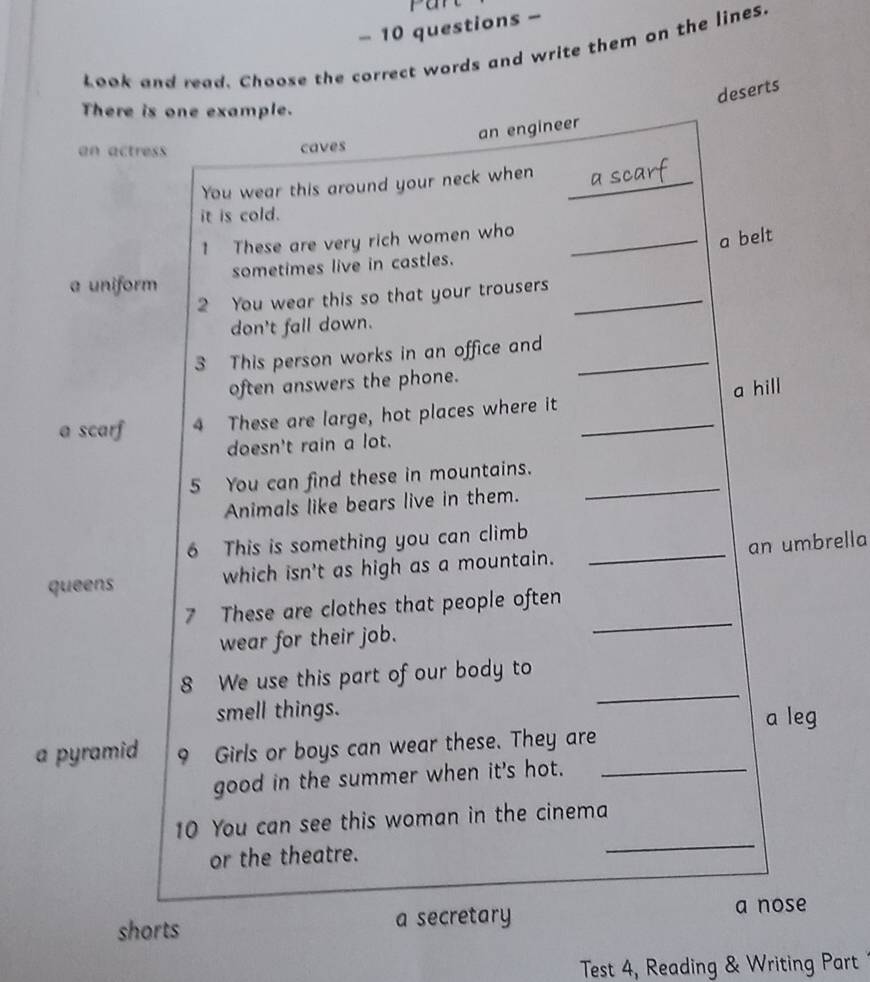 questions -
Look and read. Choose the correct words and write them on the lines.
deserts
There is one example.
an engineer
an actress caves
You wear this around your neck when_
it is cold.
1 These are very rich women who_
a belt
sometimes live in castles.
a uniform
2 You wear this so that your trousers_
don't fall down.
3 This person works in an office and_
often answers the phone.
a scarf 4 These are large, hot places where it _a hill
doesn't rain a lot.
5 You can find these in mountains._
Animals like bears live in them.
6 This is something you can climb
queens which isn't as high as a mountain. _an umbrella
_
7 These are clothes that people often
wear for their job.
_
8 We use this part of our body to
smell things. a leg
a pyramid 9 Girls or boys can wear these. They are
good in the summer when it's hot._
10 You can see this woman in the cinema
or the theatre.
_
shorts a secretary
a nose
Test 4, Reading & Writing Part