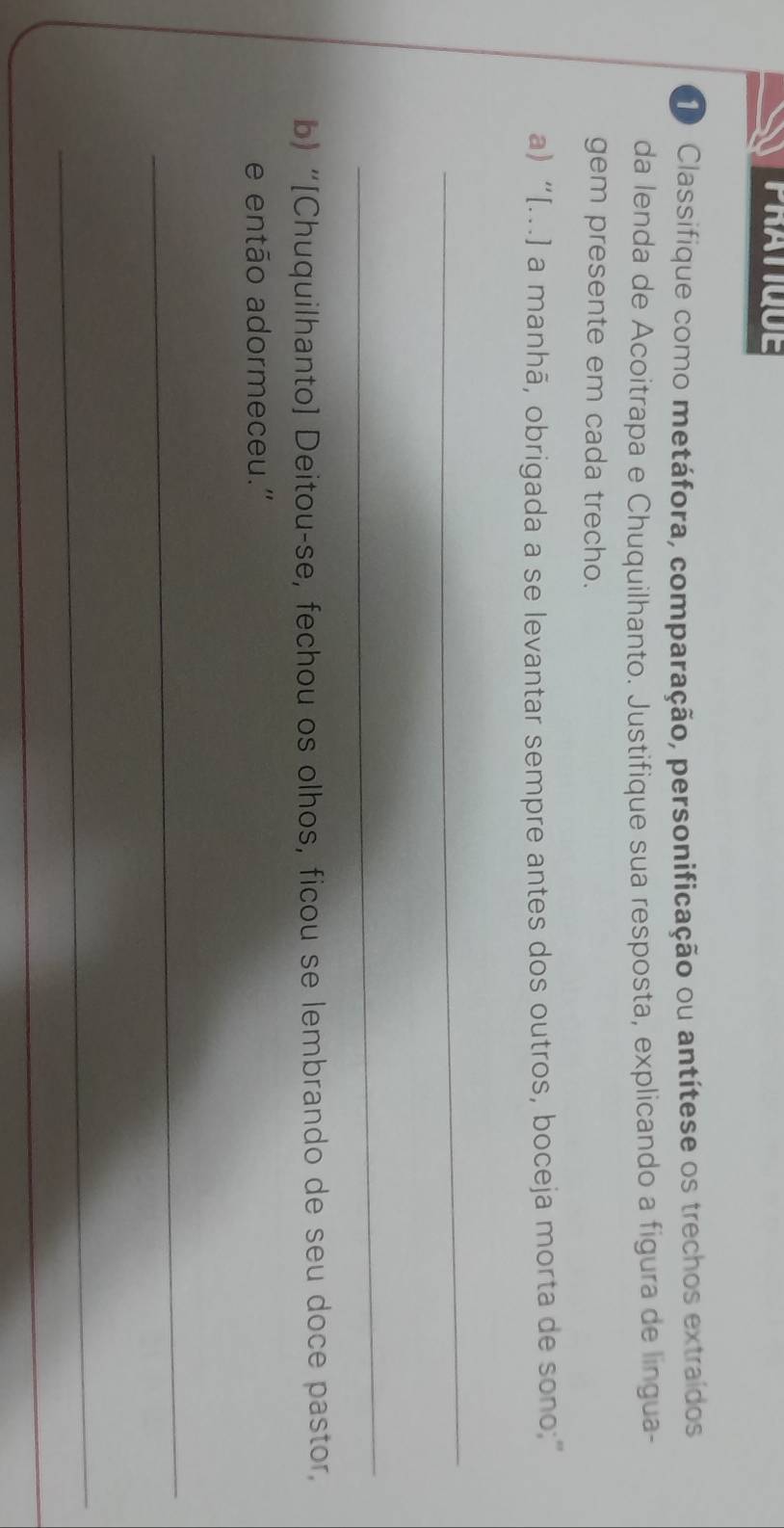 PRATIQUE 
Classifique como metáfora, comparação, personificação ou antítese os trechos extraídos 
da lenda de Acoitrapa e Chuquilhanto. Justifique sua resposta, explicando a figura de língua- 
gem presente em cada trecho. 
a) “[..] a manhã, obrigada a se levantar sempre antes dos outros, boceja morta de sono;” 
_ 
_ 
b) “[Chuquilhanto] Deitou-se, fechou os olhos, ficou se lembrando de seu doce pastor, 
e então adormeceu.' 
_ 
_