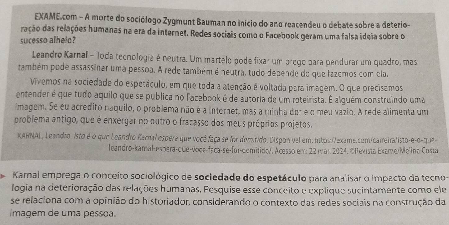 EXAME.com - A morte do sociólogo Zygmunt Bauman no início do ano reacendeu o debate sobre a deterio-
ração das relações humanas na era da internet. Redes sociais como o Facebook geram uma falsa ideia sobre o
sucesso alheio?
Leandro Karnal - Toda tecnologia é neutra. Um martelo pode fixar um prego para pendurar um quadro, mas
também pode assassinar uma pessoa. A rede também é neutra, tudo depende do que fazemos com ela.
Vivemos na sociedade do espetáculo, em que toda a atenção é voltada para imagem. O que precisamos
entender é que tudo aquilo que se publica no Facebook é de autoria de um roteirista. É alguém construindo uma
imagem. Se eu acredito naquilo, o problema não é a internet, mas a minha dor e o meu vazio. A rede alimenta um
problema antigo, que é enxergar no outro o fracasso dos meus próprios projetos.
KARNAL, Leandro. Isto é o que Leandro Karnal espera que você faça se for demitido. Disponível em: https://exame.com/carreira/isto-e-o-que-
leandro-karnal-espera-que-voce-faca-se-for-demitido/. Acesso em: 22 mar. 2024. ©Revista Exame/Melina Costa
Karnal emprega o conceito sociológico de sociedade do espetáculo para analisar o impacto da tecno-
logia na deterioração das relações humanas. Pesquise esse conceito e explique sucintamente como ele
se relaciona com a opinião do historiador, considerando o contexto das redes sociais na construção da
imagem de uma pessoa.