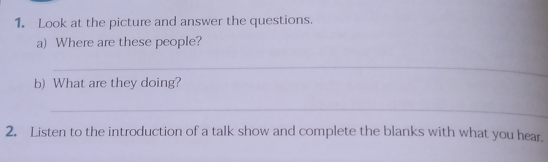 Look at the picture and answer the questions. 
a) Where are these people? 
_ 
b) What are they doing? 
_ 
2. Listen to the introduction of a talk show and complete the blanks with what you hear.