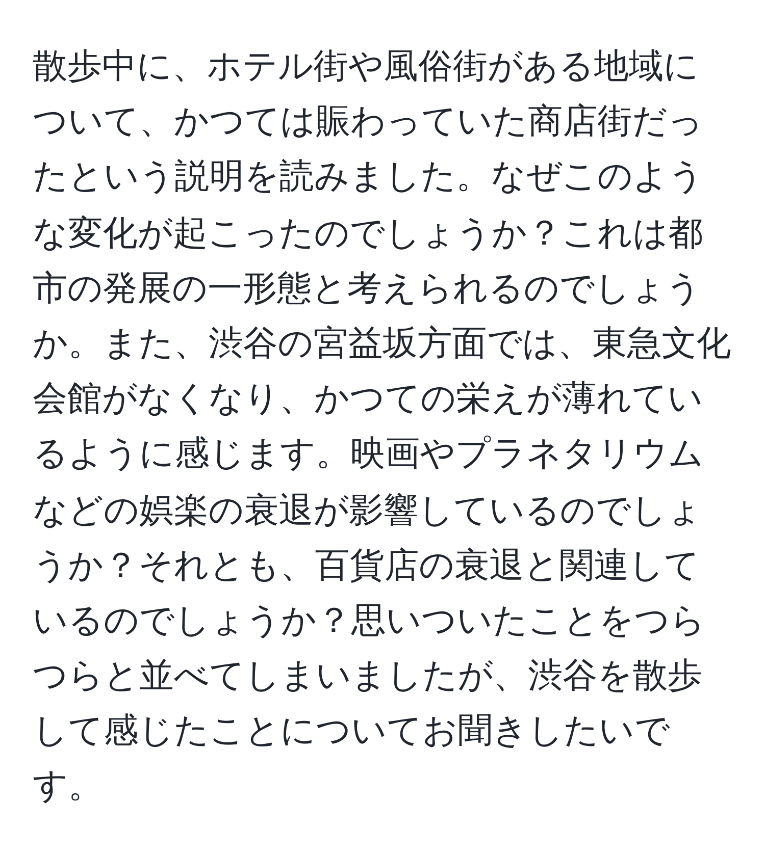 散歩中に、ホテル街や風俗街がある地域について、かつては賑わっていた商店街だったという説明を読みました。なぜこのような変化が起こったのでしょうか？これは都市の発展の一形態と考えられるのでしょうか。また、渋谷の宮益坂方面では、東急文化会館がなくなり、かつての栄えが薄れているように感じます。映画やプラネタリウムなどの娯楽の衰退が影響しているのでしょうか？それとも、百貨店の衰退と関連しているのでしょうか？思いついたことをつらつらと並べてしまいましたが、渋谷を散歩して感じたことについてお聞きしたいです。